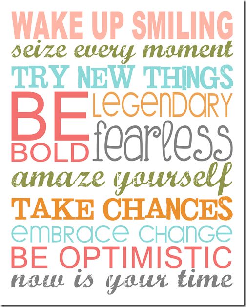 Wake up smiling. Seize every moment. Try new things. Be legendary. Bold. Fearless. Amaze yourself. Take chances. Embrace change. Be optimistic. NOW is YOUR time!