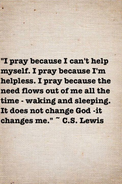 I pray because I can't help myself. I pray because I'm helpless. I pray because the need flows out of me all the time--waking and sleeping. It does not change God. It changes me. ~ C.S. Lewis