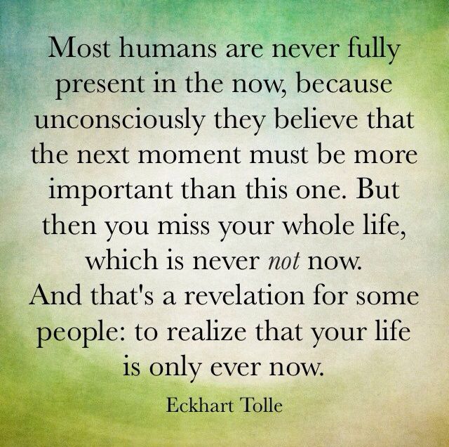 st humans are never fully present in the now, because unconsciously they believe that the next moment must be more important than this one. But then you miss your whole life, which is never not now. And that's a revelation for some people: to realize 