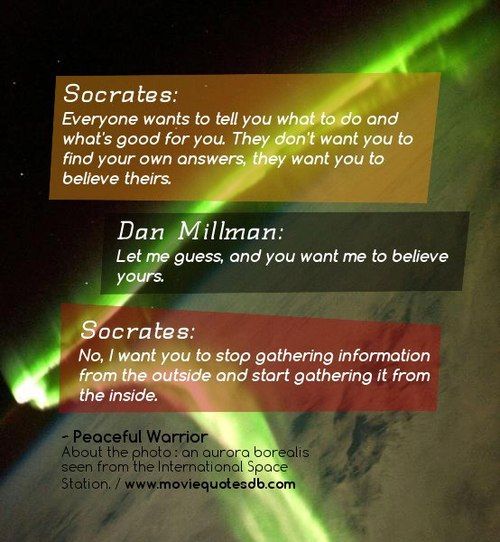 #Socrates : Everyone wants to tell you what to do and what’s good for you. They don’t want you to find your own answers, they want you to believe theirs.   Dan Millman: Let me guess, and you want me to believe yours.   Socrates: No, I want you to stop gat