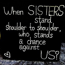 When sisters stand shoulder to shoulder, who stands against us?